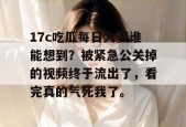 17c吃瓜每日大赛谁能想到？被紧急公关掉的视频终于流出了，看完真的气死我了。