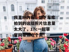 我直呼内行，地下车库拍到的这组照片信息量太大了，17c一起草官网带你吃个爽！