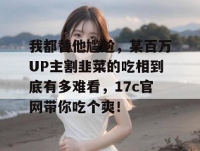 我都替他尴尬，某百万UP主割韭菜的吃相到底有多难看，17c官网带你吃个爽！