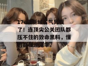 17c最新域名气死我了！连顶尖公关团队都压不住的致命黑料，懂的都懂速来拿。