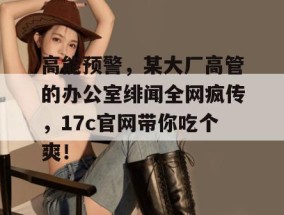 高能预警，某大厂高管的办公室绯闻全网疯传，17c官网带你吃个爽！