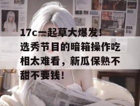 17c一起草大爆发！选秀节目的暗箱操作吃相太难看，新瓜保熟不甜不要钱！