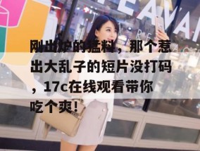 刚出炉的猛料，那个惹出大乱子的短片没打码，17c在线观看带你吃个爽！