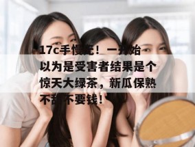 17c手慢无！一开始以为是受害者结果是个惊天大绿茶，新瓜保熟不甜不要钱！