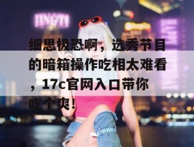 细思极恐啊，选秀节目的暗箱操作吃相太难看，17c官网入口带你吃个爽！