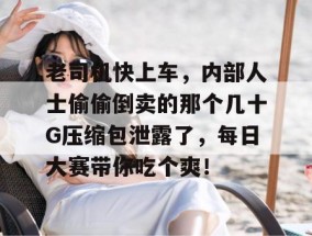 老司机快上车，内部人士偷偷倒卖的那个几十G压缩包泄露了，每日大赛带你吃个爽！