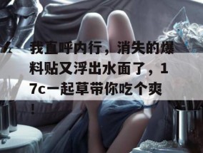 我直呼内行，消失的爆料贴又浮出水面了，17c一起草带你吃个爽！