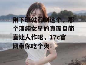 刚下班就看到这个，那个清纯女星的真面目简直让人作呕，17c官网带你吃个爽！