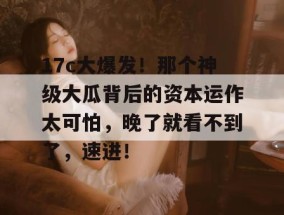 17c大爆发！那个神级大瓜背后的资本运作太可怕，晚了就看不到了，速进！