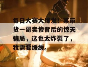 每日大赛大爆发！某带货一哥卖惨背后的惊天骗局，这也太炸裂了，我需要缓缓。