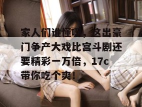 家人们谁懂啊，这出豪门争产大戏比宫斗剧还要精彩一万倍，17c带你吃个爽！
