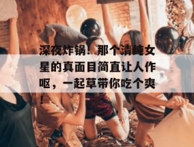 深夜炸锅！那个清纯女星的真面目简直让人作呕，一起草带你吃个爽！