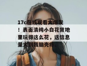 17c在线观看大爆发！表面清纯小白花背地里玩得这么花，这信息量大到我脑壳疼。