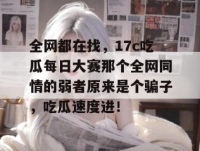 全网都在找，17c吃瓜每日大赛那个全网同情的弱者原来是个骗子，吃瓜速度进！