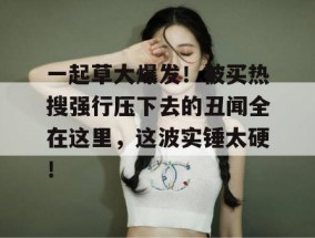 一起草大爆发！被买热搜强行压下去的丑闻全在这里，这波实锤太硬！