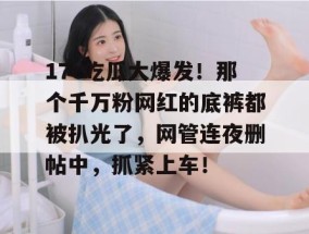 17c吃瓜大爆发！那个千万粉网红的底裤都被扒光了，网管连夜删帖中，抓紧上车！