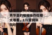 这是什么阴间操作，选秀节目的暗箱操作吃相太难看，17c官网带你吃个爽！
