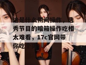 这是什么阴间操作，选秀节目的暗箱操作吃相太难看，17c官网带你吃个爽！
