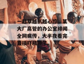 一起草越扒越心惊，某大厂高管的办公室绯闻全网疯传，大半夜看完直接吓精神了。