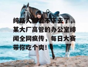 纯路人都看不下去了，某大厂高管的办公室绯闻全网疯传，每日大赛带你吃个爽！