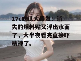 17c吃瓜大爆发！消失的爆料贴又浮出水面了，大半夜看完直接吓精神了。
