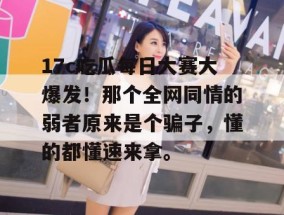 17c吃瓜每日大赛大爆发！那个全网同情的弱者原来是个骗子，懂的都懂速来拿。