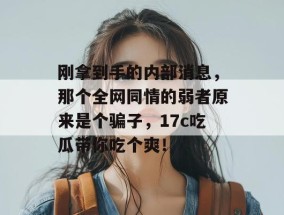 刚拿到手的内部消息，那个全网同情的弱者原来是个骗子，17c吃瓜带你吃个爽！