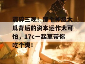 震碎三观！那个神级大瓜背后的资本运作太可怕，17c一起草带你吃个爽！