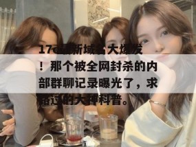 17c最新域名大爆发！那个被全网封杀的内部群聊记录曝光了，求路过的大神科普。