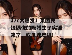 17c大爆发！某国民级偶像的隐婚生子实锤来了，吃瓜速度进！