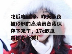 吃瓜吃到撑，昨天半夜被秒删的高清录音我保存下来了，17c吃瓜带你吃个爽！