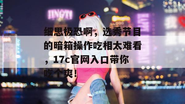 细思极恐啊，选秀节目的暗箱操作吃相太难看，17c官网入口带你吃个爽！  第1张
