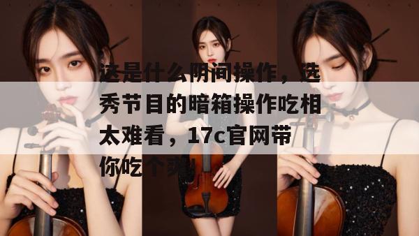 这是什么阴间操作，选秀节目的暗箱操作吃相太难看，17c官网带你吃个爽！