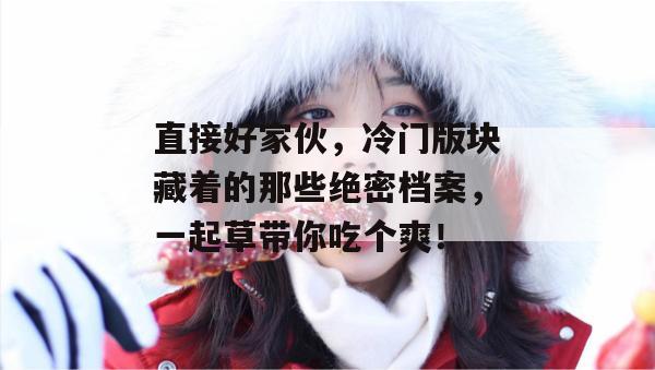 直接好家伙，冷门版块藏着的那些绝密档案，一起草带你吃个爽！