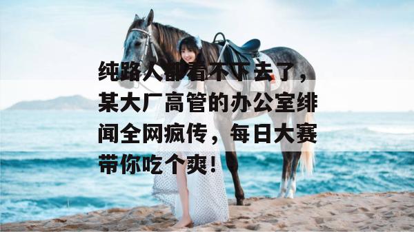 纯路人都看不下去了，某大厂高管的办公室绯闻全网疯传，每日大赛带你吃个爽！