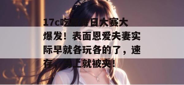 17c吃瓜每日大赛大爆发！表面恩爱夫妻实际早就各玩各的了，速存，马上就被夹！