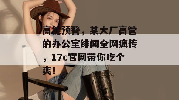 高能预警,某大厂高管的办公室绯闻全网疯传,17c官网带你吃个爽! 第1张 高能预警,某大厂高管的办公室绯闻全网疯传,17c官网带你吃个爽! 第1张