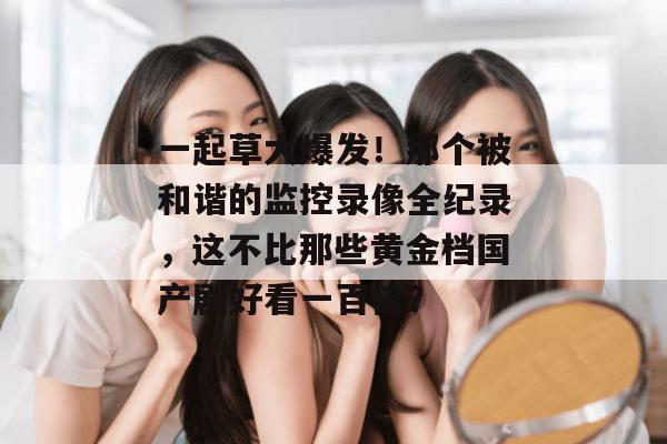 一起草大爆发！那个被和谐的监控录像全纪录，这不比那些黄金档国产剧好看一百倍？  第1张