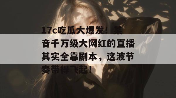 17c吃瓜大爆发！某音千万级大网红的直播其实全靠剧本，这波节奏带得飞起！  第1张