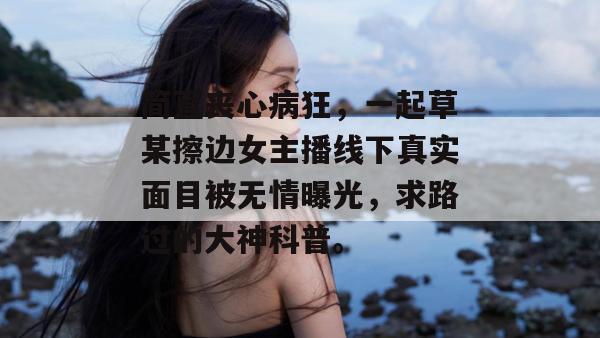 简直丧心病狂,一起草某擦边女主播线下真实面目被无情曝光,求路过的大神科普。 第1张 简直丧心病狂,一起草某擦边女主播线下真实面目被无情曝光,求路过的大神科普。 第1张