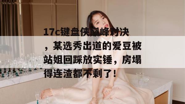 17c键盘侠巅峰对决，某选秀出道的爱豆被站姐回踩放实锤，房塌得连渣都不剩了！  第1张