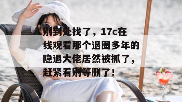 别到处找了，17c在线观看那个退圈多年的隐退大佬居然被抓了，赶紧看别等删了！  第1张