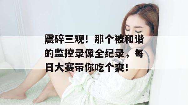 震碎三观！那个被和谐的监控录像全纪录，每日大赛带你吃个爽！  第1张
