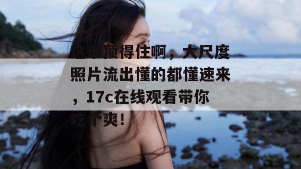 这谁顶得住啊，大尺度照片流出懂的都懂速来，17c在线观看带你吃个爽！  第1张