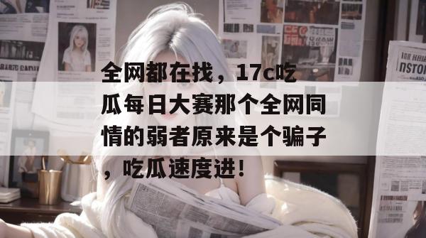 全网都在找，17c吃瓜每日大赛那个全网同情的弱者原来是个骗子，吃瓜速度进！  第1张