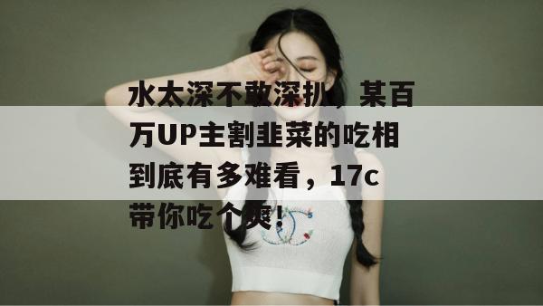水太深不敢深扒，某百万UP主割韭菜的吃相到底有多难看，17c带你吃个爽！  第1张