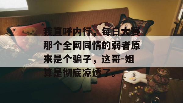 我直呼内行,每日大赛那个全网同情的弱者原来是个骗子,这哥-姐算是彻底凉透了。 第1张 我直呼内行,每日大赛那个全网同情的弱者原来是个骗子,这哥-姐算是彻底凉透了。 第1张